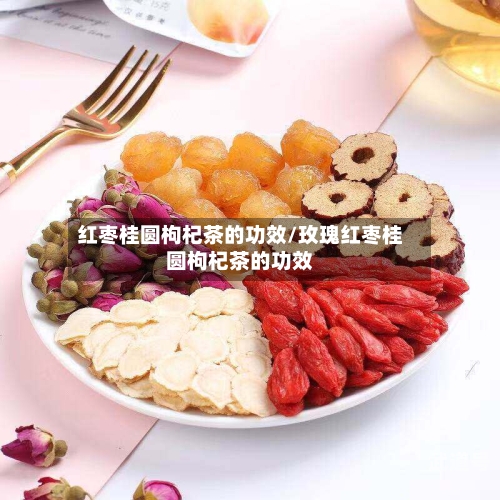 红枣桂圆枸杞茶的功效/玫瑰红枣桂圆枸杞茶的功效