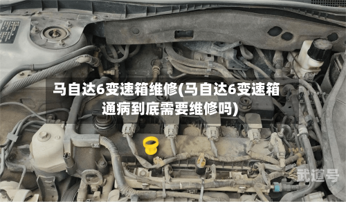 马自达6变速箱维修(马自达6变速箱通病到底需要维修吗)-第3张图片