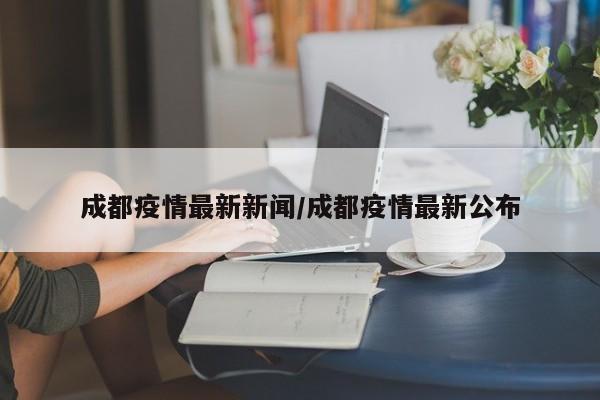成都疫情最新新闻/成都疫情最新公布