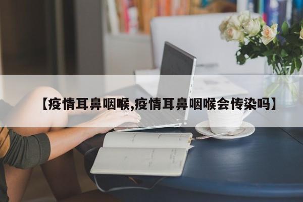 【疫情耳鼻咽喉,疫情耳鼻咽喉会传染吗】