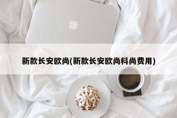 新款长安欧尚(新款长安欧尚科尚费用)