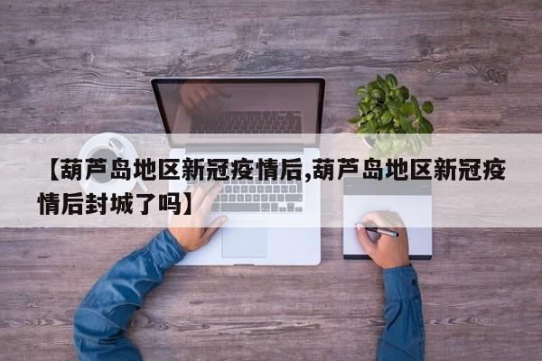 【葫芦岛地区新冠疫情后,葫芦岛地区新冠疫情后封城了吗】