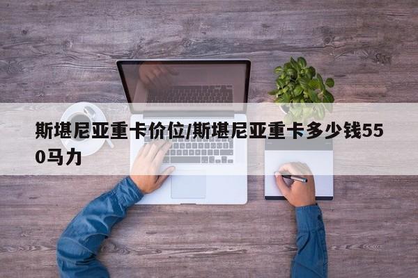 斯堪尼亚重卡价位/斯堪尼亚重卡多少钱550马力