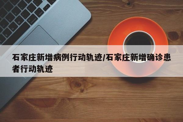 石家庄新增病例行动轨迹/石家庄新增确诊患者行动轨迹