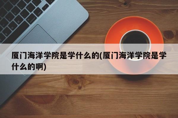 厦门海洋学院是学什么的(厦门海洋学院是学什么的啊)