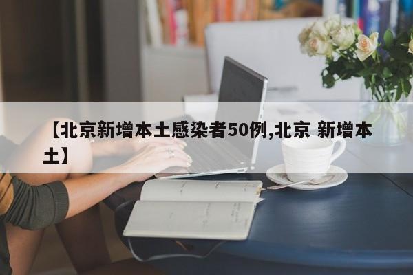 【北京新增本土感染者50例,北京 新增本土】