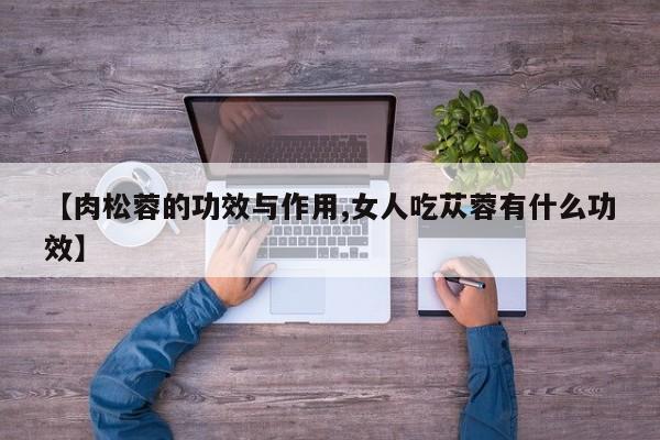 【肉松蓉的功效与作用,女人吃苁蓉有什么功效】