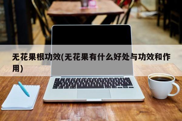 无花果根功效(无花果有什么好处与功效和作用)