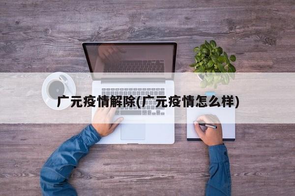 广元疫情解除(广元疫情怎么样)