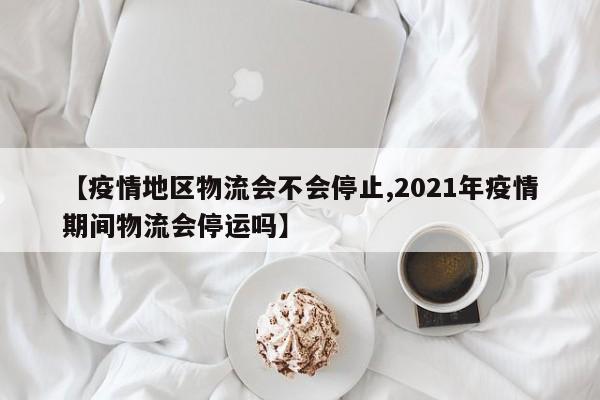 【疫情地区物流会不会停止,2021年疫情期间物流会停运吗】