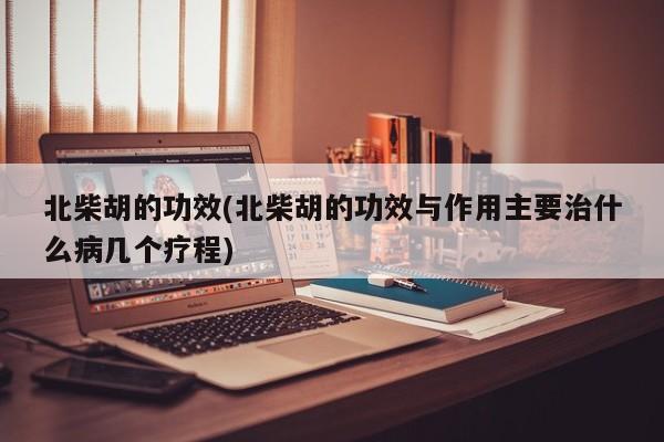 北柴胡的功效(北柴胡的功效与作用主要治什么病几个疗程)