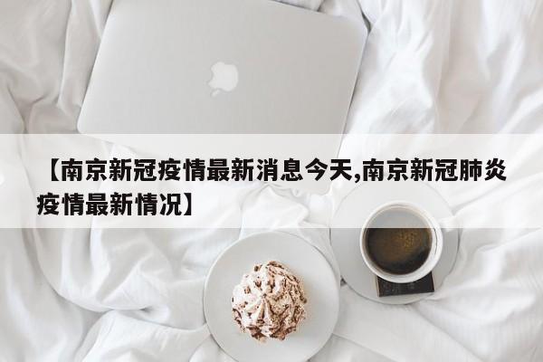 【南京新冠疫情最新消息今天,南京新冠肺炎疫情最新情况】