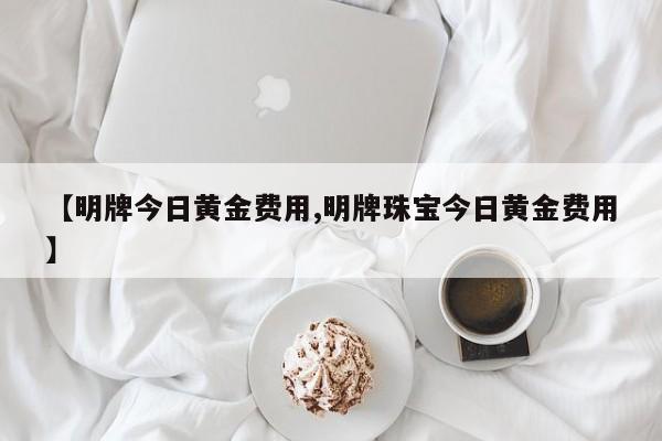 【明牌今日黄金费用,明牌珠宝今日黄金费用】
