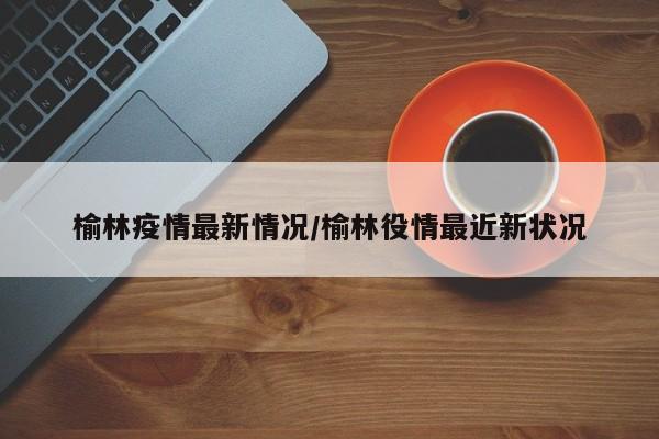 榆林疫情最新情况/榆林役情最近新状况