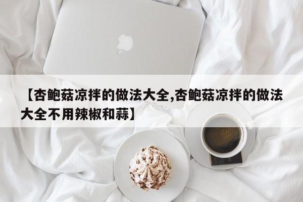 【杏鲍菇凉拌的做法大全,杏鲍菇凉拌的做法大全不用辣椒和蒜】