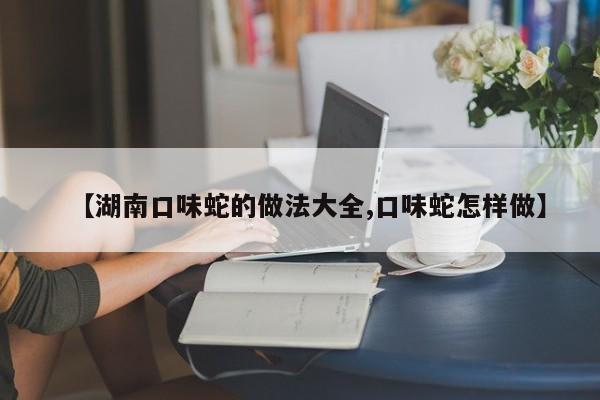 【湖南口味蛇的做法大全,口味蛇怎样做】