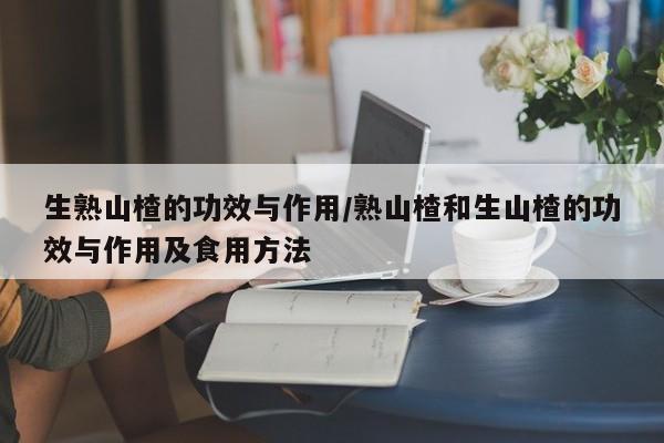 生熟山楂的功效与作用/熟山楂和生山楂的功效与作用及食用方法