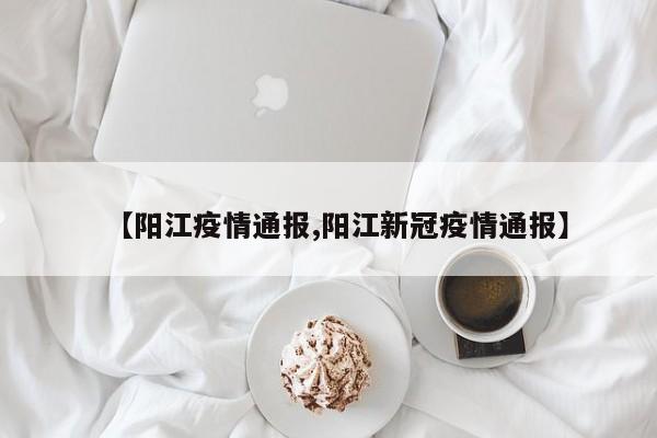 【阳江疫情通报,阳江新冠疫情通报】