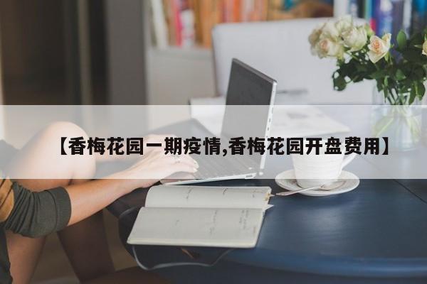 【香梅花园一期疫情,香梅花园开盘费用】