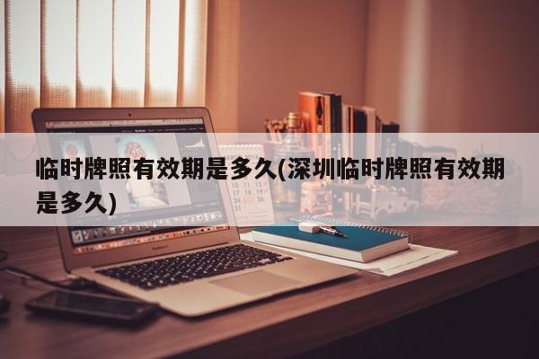 临时牌照有效期是多久(深圳临时牌照有效期是多久)