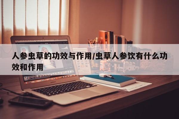 人参虫草的功效与作用/虫草人参饮有什么功效和作用