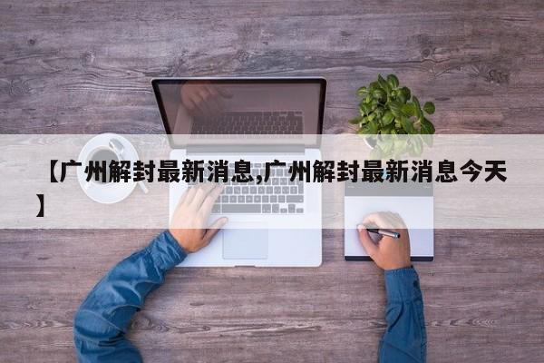 【广州解封最新消息,广州解封最新消息今天】