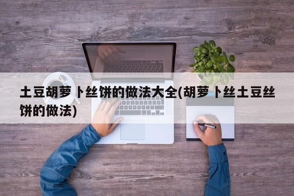 土豆胡萝卜丝饼的做法大全(胡萝卜丝土豆丝饼的做法)