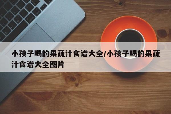 小孩子喝的果蔬汁食谱大全/小孩子喝的果蔬汁食谱大全图片