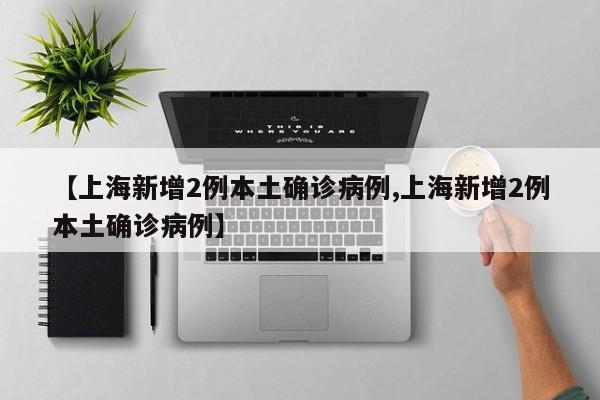 【上海新增2例本土确诊病例,上海新增2例本土确诊病例】